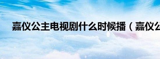 嘉仪公主电视剧什么时候播（嘉仪公主）