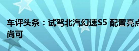 车评头条：试驾北汽幻速S5 配置亮点多/动力尚可