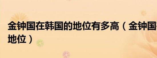 金钟国在韩国的地位有多高（金钟国在韩国的地位）