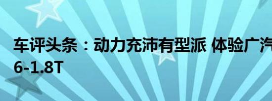 车评头条：动力充沛有型派 体验广汽传祺GA6-1.8T