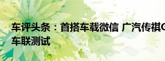 车评头条：首搭车载微信 广汽传祺GS4智能车联测试