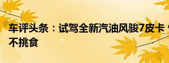 车评头条：试驾全新汽油风骏7皮卡 性能出众不挑食