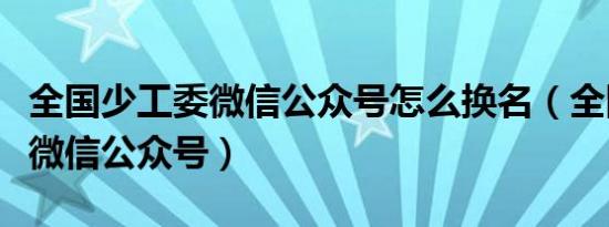 全国少工委微信公众号怎么换名（全国少工委微信公众号）