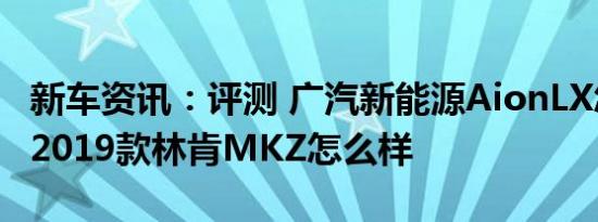 新车资讯：评测 广汽新能源AionLX怎么样及2019款林肯MKZ怎么样