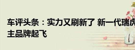 车评头条：实力又刷新了 新一代瑞虎8要带自主品牌起飞