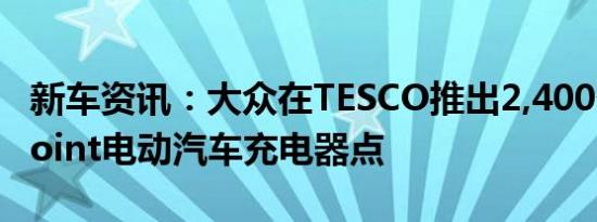 新车资讯：大众在TESCO推出2,400个Pod Point电动汽车充电器点