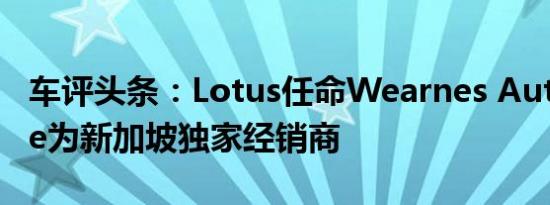 车评头条：Lotus任命Wearnes Automotive为新加坡独家经销商