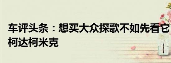 车评头条：想买大众探歌不如先看它！试驾斯柯达柯米克