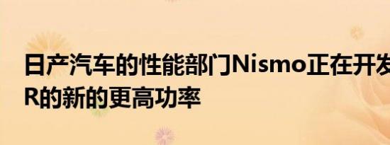 日产汽车的性能部门Nismo正在开发日产GTR的新的更高功率