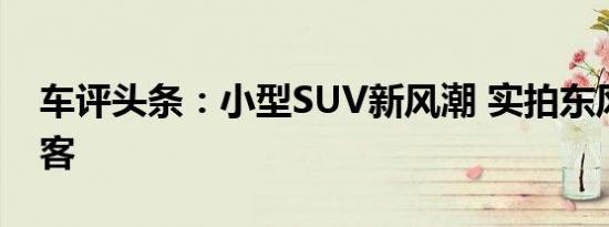 车评头条：小型SUV新风潮 实拍东风日产劲客