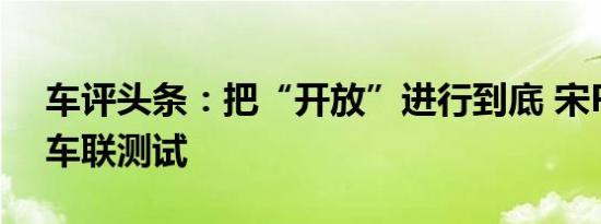 车评头条：把“开放”进行到底 宋Pro智能车联测试