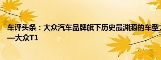 车评头条：大众汽车品牌旗下历史最渊源的车型大众小巴士—大众T1