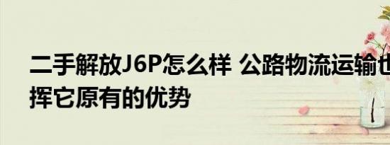 二手解放J6P怎么样 公路物流运输也开始发挥它原有的优势