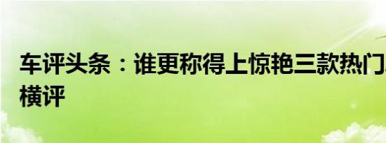 车评头条：谁更称得上惊艳三款热门A级SUV横评