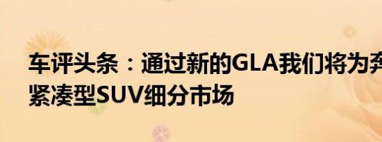 车评头条：通过新的GLA我们将为奔驰打开紧凑型SUV细分市场