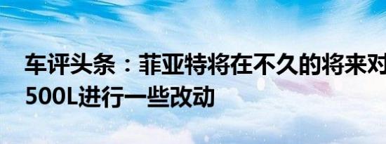 车评头条：菲亚特将在不久的将来对500X和500L进行一些改动