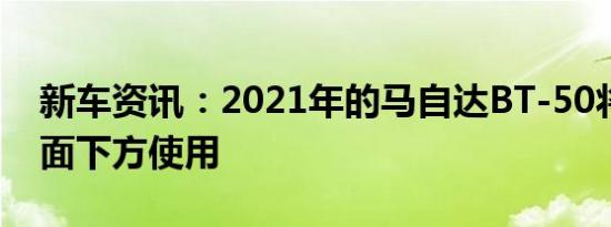 新车资讯：2021年的马自达BT-50将会在地面下方使用