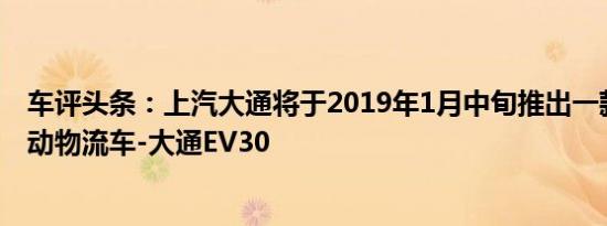 车评头条：上汽大通将于2019年1月中旬推出一款全新纯电动物流车-大通EV30