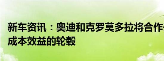 新车资讯：奥迪和克罗莫多拉将合作开发具有成本效益的轮毂