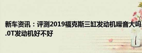 新车资讯：评测2019福克斯三缸发动机噪音大吗及名爵HS2.0T发动机好不好