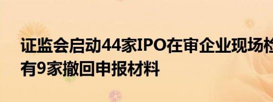 证监会启动44家IPO在审企业现场检查：已有9家撤回申报材料