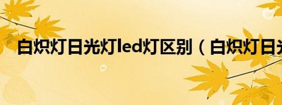 白炽灯日光灯led灯区别（白炽灯日光灯）