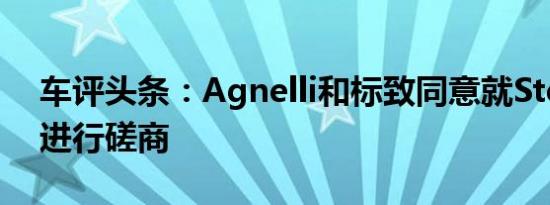 车评头条：Agnelli和标致同意就Stellantis进行磋商