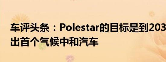 车评头条：Polestar的目标是到2030年制造出首个气候中和汽车