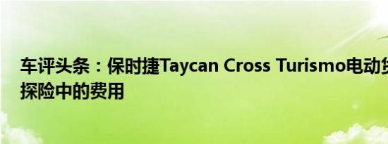 车评头条：保时捷Taycan Cross Turismo电动货车在越野探险中的费用