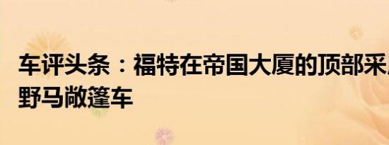 车评头条：福特在帝国大厦的顶部采用了新的野马敞篷车