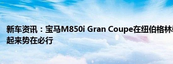 新车资讯：宝马M850i Gran Coupe在纽伯格林崭露头角看起来势在必行