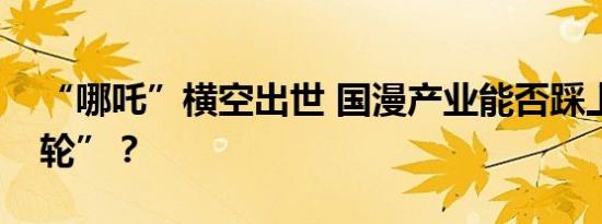 “哪吒”横空出世 国漫产业能否踩上“风火轮”？