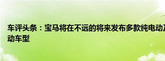 车评头条：宝马将在不远的将来发布多款纯电动及插电式混动车型