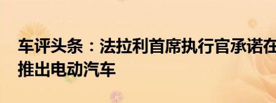 车评头条：法拉利首席执行官承诺在2025年推出电动汽车