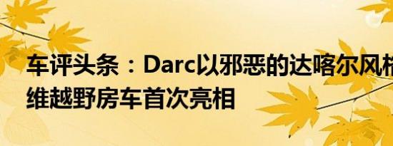 车评头条：Darc以邪恶的达喀尔风格的碳纤维越野房车首次亮相