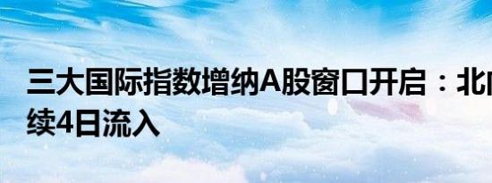 三大国际指数增纳A股窗口开启：北向资金连续4日流入