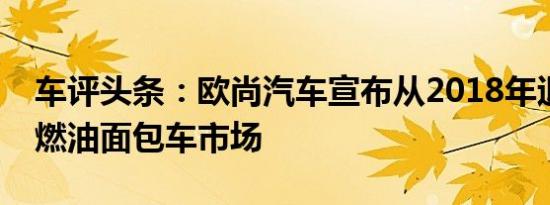 车评头条：欧尚汽车宣布从2018年退出传统燃油面包车市场