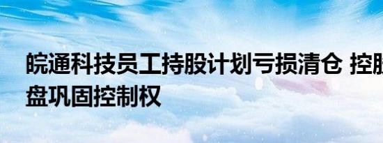 皖通科技员工持股计划亏损清仓 控股股东接盘巩固控制权