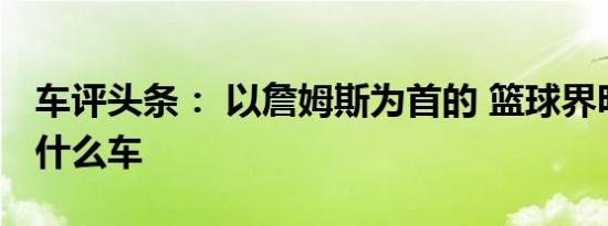 车评头条： 以詹姆斯为首的 篮球界明星都开什么车