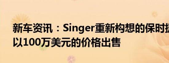 新车资讯：Singer重新构想的保时捷911现以100万美元的价格出售