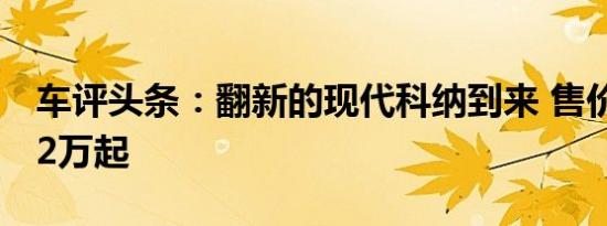 车评头条：翻新的现代科纳到来 售价从RM12万起