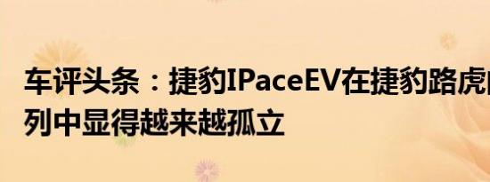 车评头条：捷豹IPaceEV在捷豹路虎的产品系列中显得越来越孤立