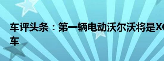 车评头条：第一辆电动沃尔沃将是XC40跨界车