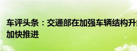 车评头条：交通部在加强车辆结构升级方面等加快推进