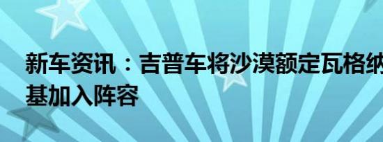 新车资讯：吉普车将沙漠额定瓦格纳 大切诺基加入阵容