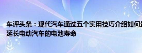 车评头条：现代汽车通过五个实用技巧介绍如何最大限度地延长电动汽车的电池寿命