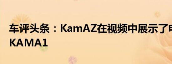 车评头条：KamAZ在视频中展示了电动汽车KAMA1