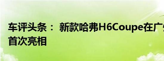 车评头条： 新款哈弗H6Coupe在广州车展上首次亮相