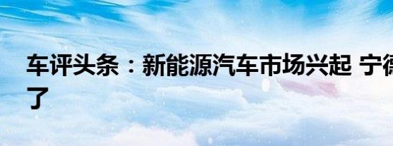 车评头条：新能源汽车市场兴起 宁德时代火了