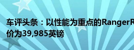 车评头条：以性能为重点的RangerRaptor售价为39,985英镑